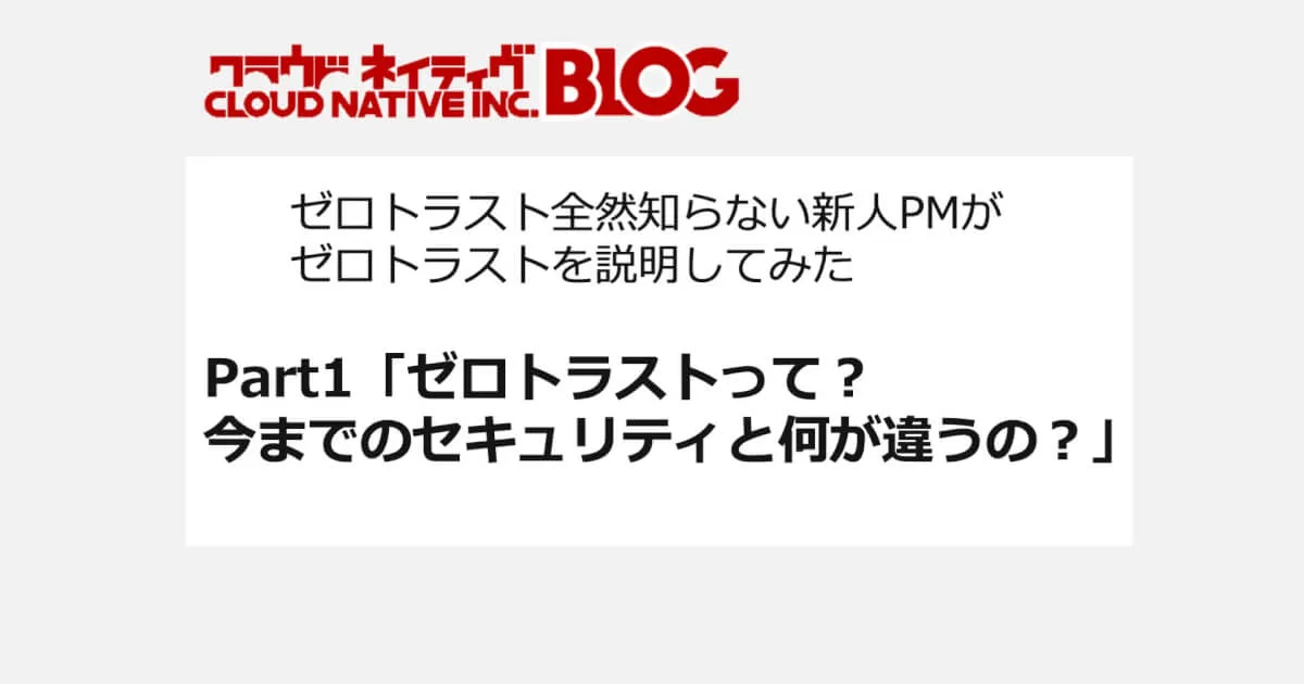 ゼロトラスト全然知らない新人PMがゼロトラストを説明してみた Part1「ゼロトラストって？今までのセキュリティと何が違うの？」